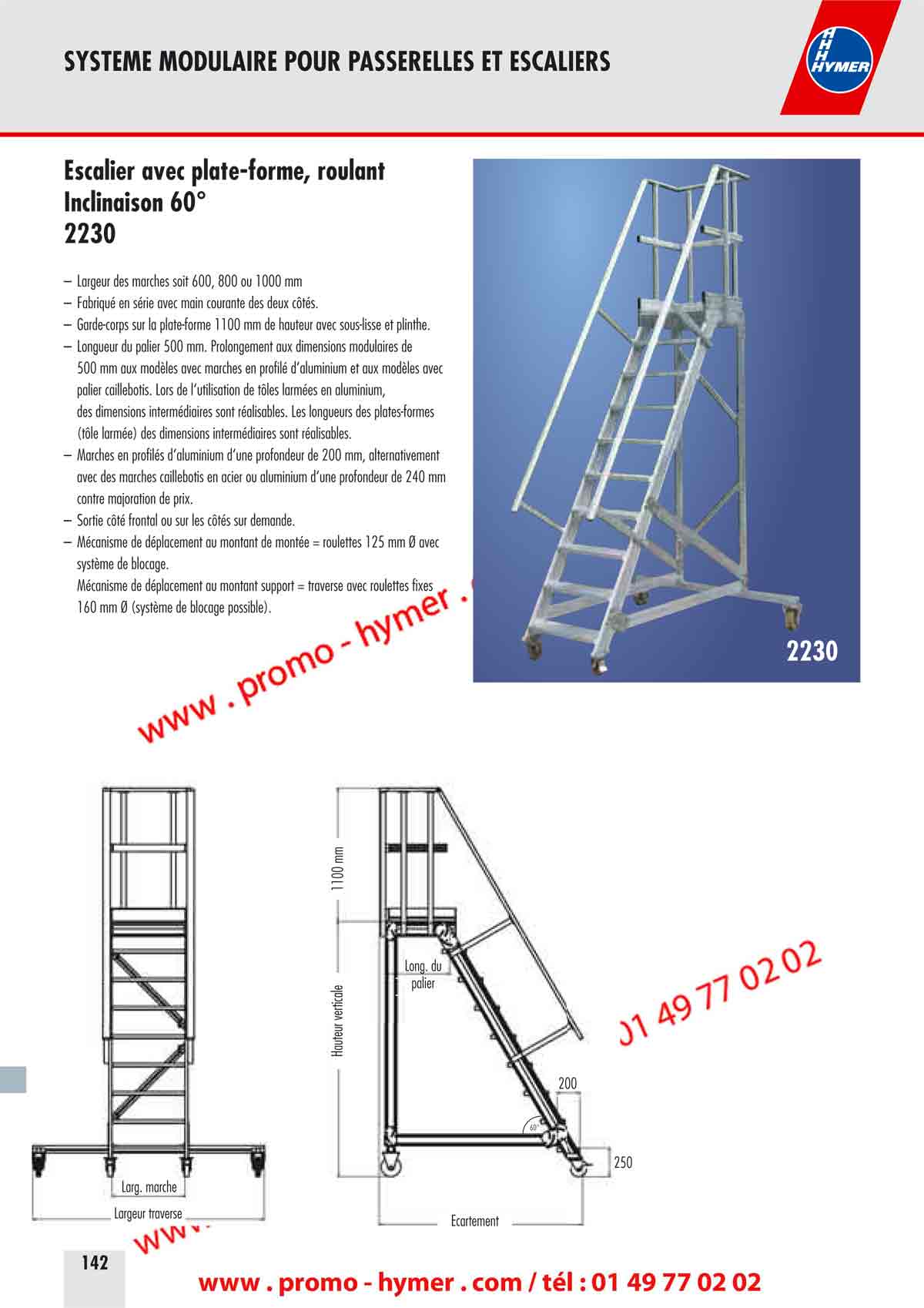 SYSTEME MODULAIRE POUR PASSERELLES ET ESCALIERS 



Escalier avec plate-forme, roulant 
Inclinaison 60&deg; 
2230 

&ndash; Largeur des marches soit 600, 800 ou 1000 mm 
&ndash; Fabriqu&eacute; en s&eacute;rie avec main courante des deux c&ocirc;t&eacute;s. 
&ndash; Garde-corps sur la plate-forme 1100 mm de hauteur avec sous-lisse et plinthe. 
&ndash; Longueur du palier 500 mm. Prolongement aux dimensions modulaires de 
500 mm aux mod&egrave;les avec marches en profil&eacute; d&lsquo;aluminium et aux mod&egrave;les avec 
palier caillebotis. Lors de l&lsquo;utilisation de t&ocirc;les arm&eacute;es en aluminium, 
des dimensions interm&eacute;diaires sont r&eacute;alisables. Les longueurs des plates-formes 
(t&ocirc;le arm&eacute;e) des dimensions interm&eacute;diaires sont r&eacute;alisables. 
&ndash; Marches en profil&eacute;s d&lsquo;aluminium d&lsquo;une profondeur de 200 mm, alternativement 
avec des marches caillebotis en acier ou aluminium d&lsquo;une profondeur de 240 mm 
contre majoration de prix. 
&ndash; Sortie c&ocirc;t&eacute; frontal ou sur les c&ocirc;t&eacute;s sur demande. 
&ndash; M&eacute;canisme de d&eacute;placement au montant de mont&eacute;e = roulettes 125 mm &Oslash; avec 
syst&egrave;me de blocage. 
M&eacute;canisme de d&eacute;placement au montant support = traverse avec roulettes fixes 
160 mm &Oslash; (syst&egrave;me de blocage possible). 
2230 
200 
250 
&Eacute;cartement 
Hauteur verticale 
1100 mm 
Long. du 
palier 
Large marche 
Largeur traverse 
60&deg; 